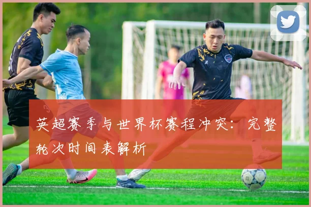 英超赛季与世界杯赛程冲突：完整轮次时间表解析