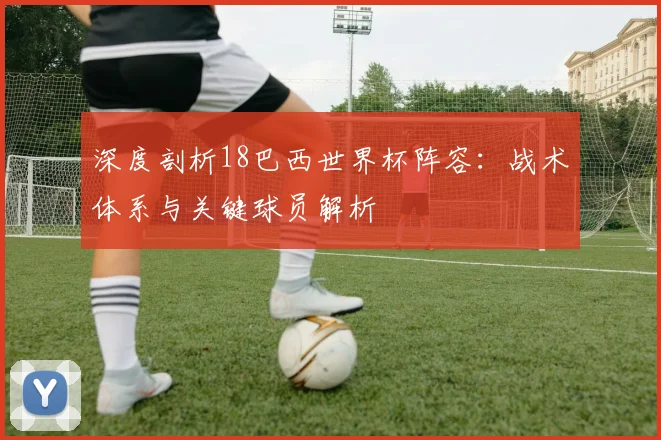 深度剖析18巴西世界杯阵容：战术体系与关键球员解析